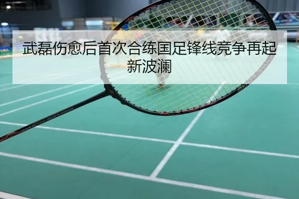 武磊伤愈后首次合练国足锋线竞争再起新波澜