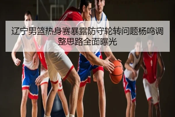 辽宁男篮热身赛暴露防守轮转问题杨鸣调整思路全面曝光