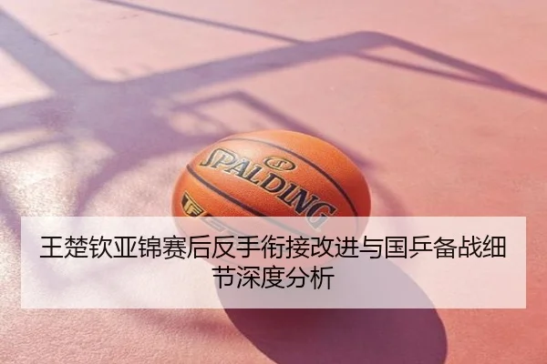 王楚钦亚锦赛后反手衔接改进与国乒备战细节深度分析